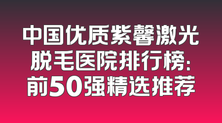 中国优质紫馨激光脱毛医院排行榜：前50强精选推荐