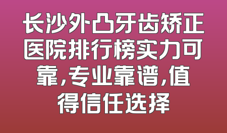 长沙外凸牙齿矫正医院排行榜实力可靠，专业靠谱，值得信任选择