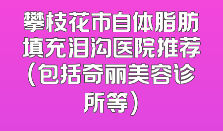 攀枝花市自体脂肪填充泪沟医院推荐（包括奇丽美容诊所等）