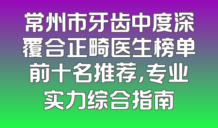 常州市牙齿中度深覆合正畸医生榜单前十名推荐，专业实力综合指南
