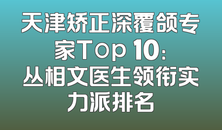 天津矫正深覆颌专家Top 10：丛相文医生领衔实力派排名