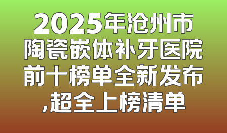 2025年沧州市陶瓷嵌体补牙医院前十榜单全新发布，超全上榜清单