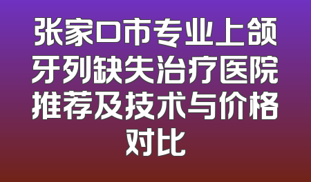 张家口市专业上颌牙列缺失治疗医院推荐及技术与价格对比