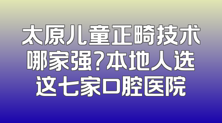 太原儿童正畸技术哪家强？本地人选这七家口腔医院