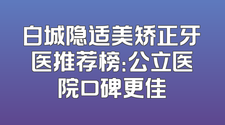 白城隐适美矫正牙医推荐榜：公立医院口碑更佳