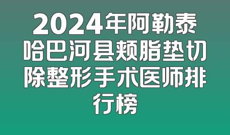 2024年阿勒泰哈巴河县颊脂垫切除整形手术医师排行榜