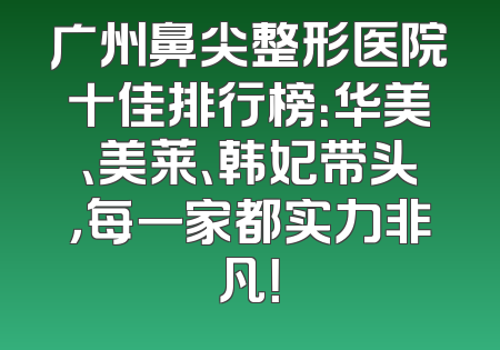 广州鼻尖整形医院十佳排行榜：华美、美莱、韩妃带头，每一家都实力非凡！