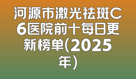 河源市激光祛斑C6医院前十每日更新榜单（2025年）