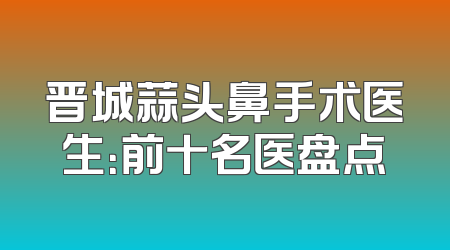 晋城蒜头鼻手术医生：前十名医盘点
