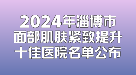 2024年淄博市面部肌肤紧致提升十佳医院名单公布