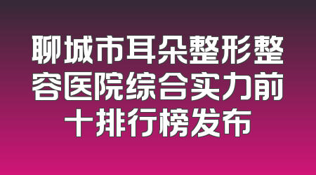 聊城市耳朵整形整容医院综合实力前十排行榜发布