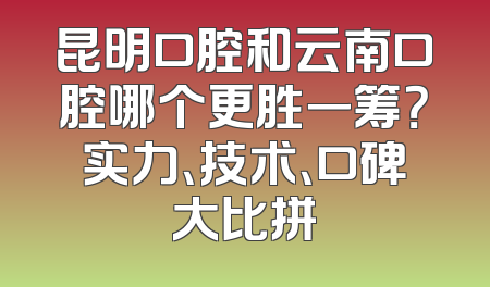 昆明口腔和云南口腔哪个更胜一筹？实力、技术、口碑大比拼