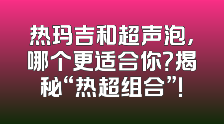 热玛吉和超声泡，哪个更适合你？揭秘“热超组合”！