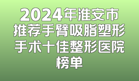 2024年淮安市推荐手臂吸脂塑形手术十佳整形医院榜单