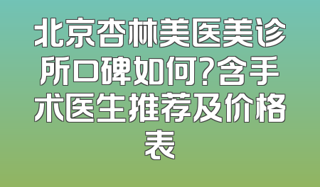 北京杏林美医美诊所口碑如何？含手术医生推荐及价格表