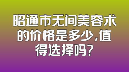 昭通市无间美容术的价格是多少，值得选择吗？
