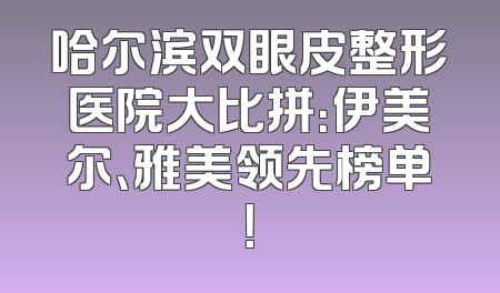 哈尔滨双眼皮整形医院大比拼：伊美尔、雅美领先榜单！