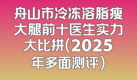 舟山市冷冻溶脂瘦大腿前十医生实力大比拼（2025年多面测评）