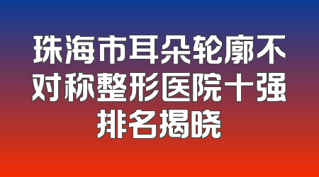 珠海市耳朵轮廓不对称整形医院十强排名揭晓