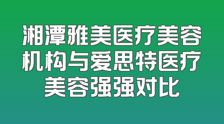 湘潭雅美医疗美容机构与爱思特医疗美容强强对比
