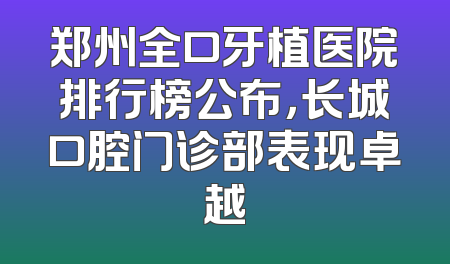 郑州全口牙植医院排行榜公布，长城口腔门诊部表现卓越