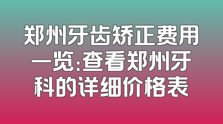 郑州牙齿矫正费用一览：查看郑州牙科的详细价格表