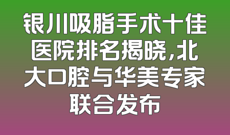 银川吸脂手术十佳医院排名揭晓，北大口腔与华美专家联合发布