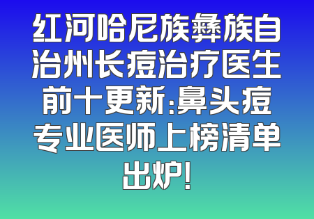 红河哈尼族彝族自治州长痘治疗医生前十更新：鼻头痘专业医师上榜清单出炉！