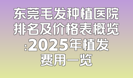 东莞毛发种植医院排名及价格表概览：2025年植发费用一览