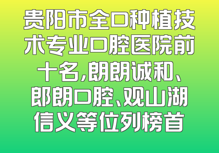 贵阳市全口种植技术专业口腔医院前十名，朗朗诚和、郎朗口腔、观山湖信义等位列榜首