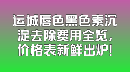 运城唇色黑色素沉淀去除费用全览，价格表新鲜出炉！
