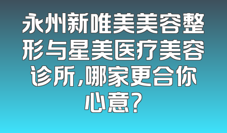 永州新唯美美容整形与星美医疗美容诊所，哪家更合你心意？