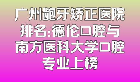 广州龅牙矫正医院排名：德伦口腔与南方医科大学口腔专业上榜