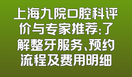 上海九院口腔科评价与专家推荐：了解整牙服务、预约流程及费用明细