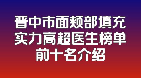 晋中市面颊部填充实力高超医生榜单前十名介绍