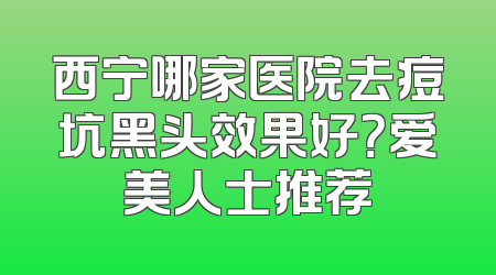 西宁哪家医院去痘坑黑头效果好？爱美人士推荐