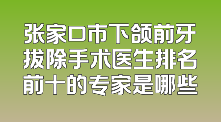 张家口市下颌前牙拔除手术医生排名前十的专家是哪些