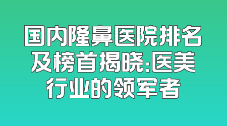 国内隆鼻医院排名及榜首揭晓：医美行业的领军者
