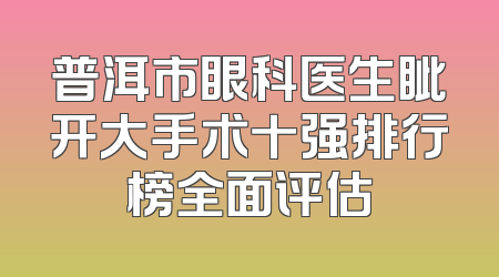 普洱市眼科医生眦开大手术十强排行榜全面评估