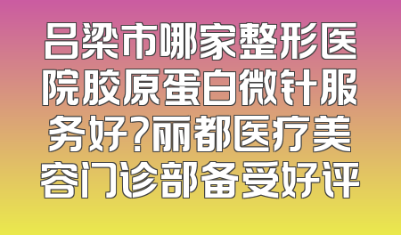 吕梁市哪家整形医院胶原蛋白微针服务好？丽都医疗美容门诊部备受好评