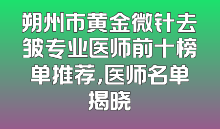 朔州市黄金微针去皱专业医师前十榜单推荐，医师名单揭晓
