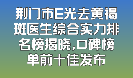 荆门市E光去黄褐斑医生综合实力排名榜揭晓，口碑榜单前十佳发布