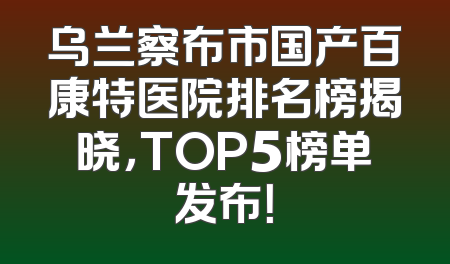 乌兰察布市国产百康特医院排名榜揭晓，TOP5榜单发布！