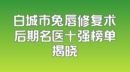 白城市兔唇修复术后期名医十强榜单揭晓