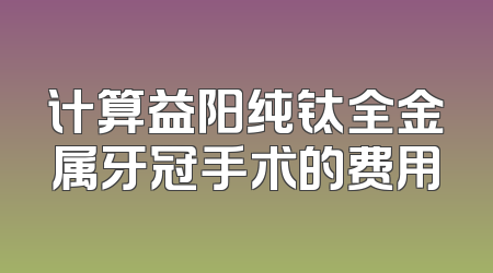 计算益阳纯钛全金属牙冠手术的费用