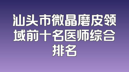 汕头市微晶磨皮领域前十名医师综合排名