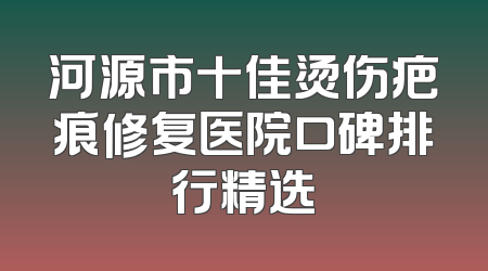 河源市十佳烫伤疤痕修复医院口碑排行精选
