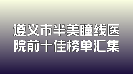 遵义市半美瞳线医院前十佳榜单汇集
