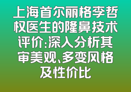 上海首尔丽格李哲权医生的隆鼻技术评价：深入分析其审美观、多变风格及性价比