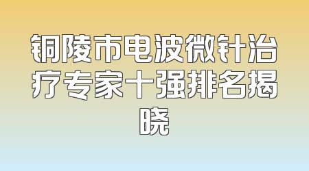 铜陵市电波微针治疗专家十强排名揭晓